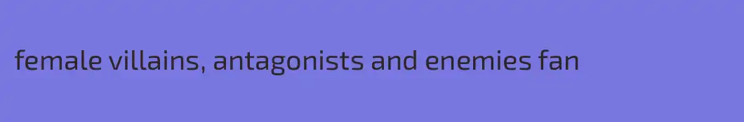 female villains, antagonists and enemies fan